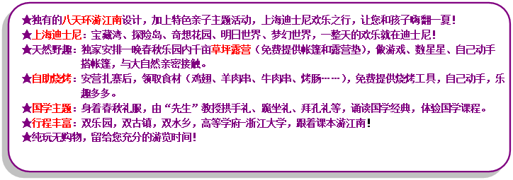 流程圖: 可選過程: ★獨(dú)有的八天環(huán)游江南設(shè)計(jì)，加上特色親子主題活動(dòng)，上海迪士尼歡樂之行，讓您和孩子嗨翻一夏！★上海迪士尼：寶藏灣、探險(xiǎn)島、奇想花園、明日世界、夢(mèng)幻世界，一整天的歡樂就在迪士尼！★天然野趣：獨(dú)家安排一晚春秋樂園內(nèi)千畝草坪露營(yíng)（免費(fèi)提供帳篷和露營(yíng)墊），做游戲、數(shù)星星、自己動(dòng)手搭帳篷，與大自然親密接觸?！镒灾鸁荆喊矤I(yíng)扎寨后，領(lǐng)取食材（雞翅、羊肉串、牛肉串、烤腸……），免費(fèi)提供燒烤工具，自己動(dòng)手，樂趣多多?！飮?guó)學(xué)主題：身著春秋禮服，由“先生”教授拱手禮、跪坐禮、拜孔禮等，誦讀國(guó)學(xué)經(jīng)典，體驗(yàn)國(guó)學(xué)課程?！镄谐特S富：雙樂園，雙古鎮(zhèn)，雙水鄉(xiāng)，高等學(xué)府-浙江大學(xué)，跟著課本游江南！★純玩無購(gòu)物，留給您充分的游覽時(shí)間！