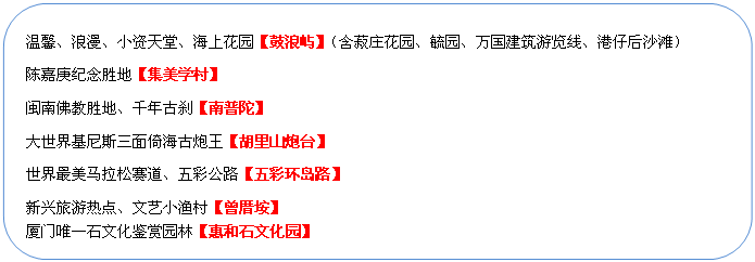 圓角矩形: 溫馨、浪漫、小資天堂、海上花園【鼓浪嶼】（含菽莊花園、毓園、萬國建筑游覽線、港仔后沙灘）
陳嘉庚紀念勝地【集美學村】
閩南佛教勝地、千年古剎【南普陀】
大世界基尼斯三面倚海古炮王【胡里山炮臺】
世界最美馬拉松賽道、五彩公路【五彩環(huán)島路】
新興旅游熱點、文藝小漁村【曾厝垵】
廈門唯一石文化鑒賞園林【惠和石文化園】
