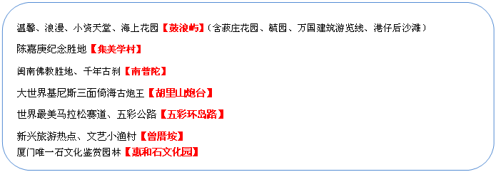 圓角矩形: 溫馨、浪漫、小資天堂、海上花園【鼓浪嶼】（含菽莊花園、毓園、萬國建筑游覽線、港仔后沙灘）
陳嘉庚紀(jì)念勝地【集美學(xué)村】
閩南佛教勝地、千年古剎【南普陀】
大世界基尼斯三面倚海古炮王【胡里山炮臺】
世界最美馬拉松賽道、五彩公路【五彩環(huán)島路】
新興旅游熱點(diǎn)、文藝小漁村【曾厝垵】
廈門唯一石文化鑒賞園林【惠和石文化園】
